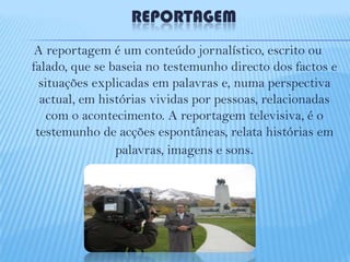 REPORTAGEM
A reportagem é um conteúdo jornalístico, escrito ou
falado, que se baseia no testemunho directo dos factos e
situações explicadas em palavras e, numa perspectiva
actual, em histórias vividas por pessoas, relacionadas
com o acontecimento. A reportagem televisiva, é o
testemunho de acções espontâneas, relata histórias em
palavras, imagens e sons.

 