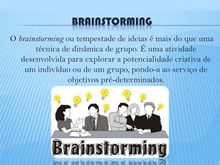 BRAINSTORMING
O brainstorming ou tempestade de ideias é mais do que uma
técnica de dinâmica de grupo. É uma atividade
desenvolvida para explorar a potencialidade criativa de
um indivíduo ou de um grupo, pondo-a ao serviço de
objetivos pré-determinados.

 