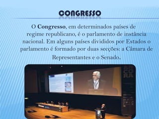 CONGRESSO
O Congresso, em determinados países de
regime republicano, é o parlamento de instância
nacional. Em alguns países divididos por Estados o
parlamento é formado por duas secções: a Câmara de
Representantes e o Senado.

 