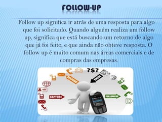 FOLLOW-UP
Follow up significa ir atrás de uma resposta para algo
que foi solicitado. Quando alguém realiza um follow
up, significa que está buscando um retorno de algo
que já foi feito, e que ainda não obteve resposta. O
follow up é muito comum nas áreas comerciais e de
compras das empresas.

 