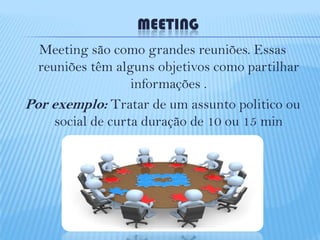 MEETING
Meeting são como grandes reuniões. Essas
reuniões têm alguns objetivos como partilhar
informações .
Por exemplo: Tratar de um assunto politico ou
social de curta duração de 10 ou 15 min

 