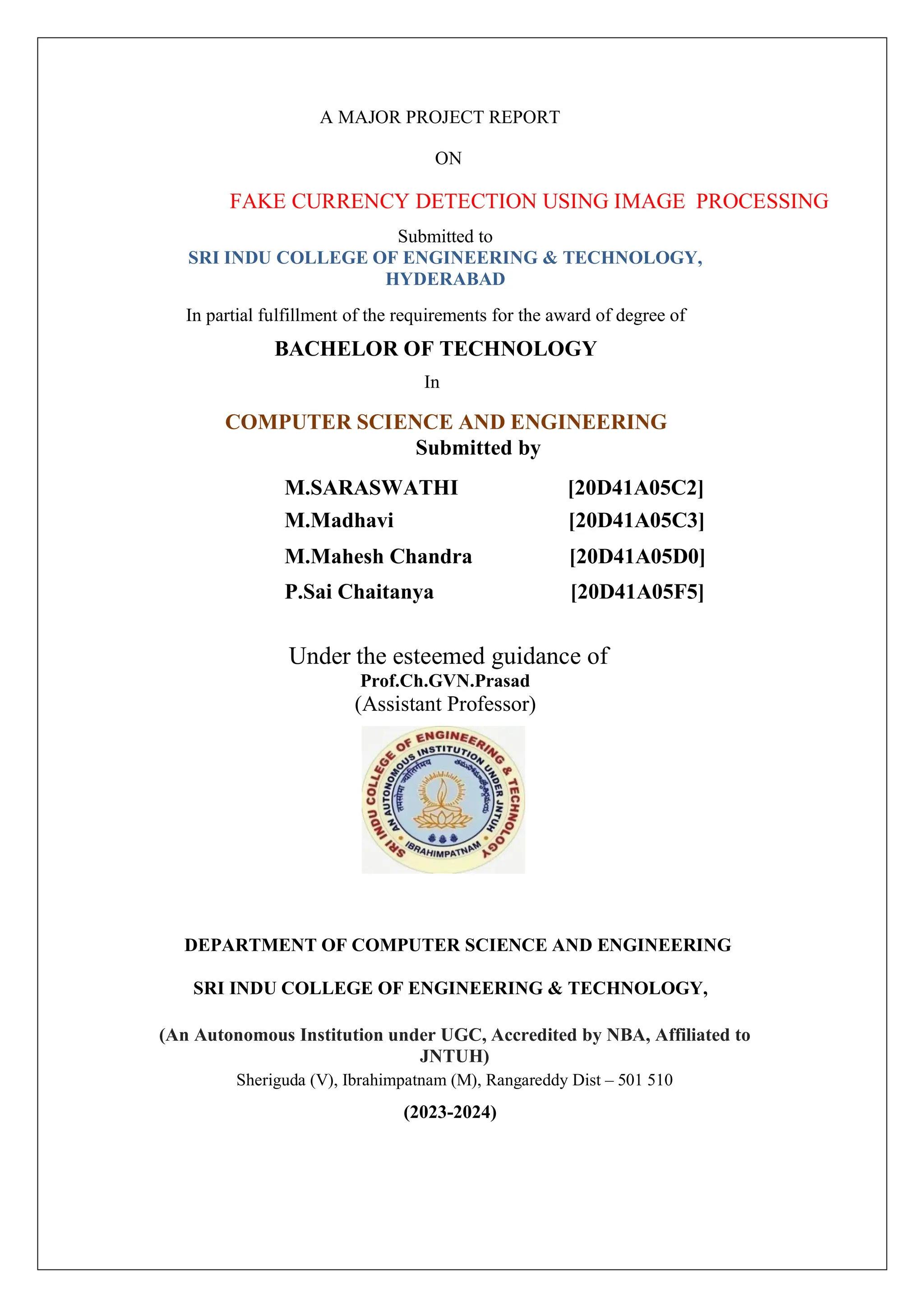 A MAJOR PROJECT REPORT
ON
FAKE CURRENCY DETECTION USING IMAGE PROCESSING
Submitted to
SRI INDU COLLEGE OF ENGINEERING & TECHNOLOGY,
HYDERABAD
In partial fulfillment of the requirements for the award of degree of
BACHELOR OF TECHNOLOGY
In
COMPUTER SCIENCE AND ENGINEERING
Submitted by
M.SARASWATHI [20D41A05C2]
M.Madhavi [20D41A05C3]
M.Mahesh Chandra [20D41A05D0]
P.Sai Chaitanya [20D41A05F5]
Under the esteemed guidance of
Prof.Ch.GVN.Prasad
(Assistant Professor)
DEPARTMENT OF COMPUTER SCIENCE AND ENGINEERING
SRI INDU COLLEGE OF ENGINEERING & TECHNOLOGY,
(An Autonomous Institution under UGC, Accredited by NBA, Affiliated to
JNTUH)
Sheriguda (V), Ibrahimpatnam (M), Rangareddy Dist – 501 510
(2023-2024)
 