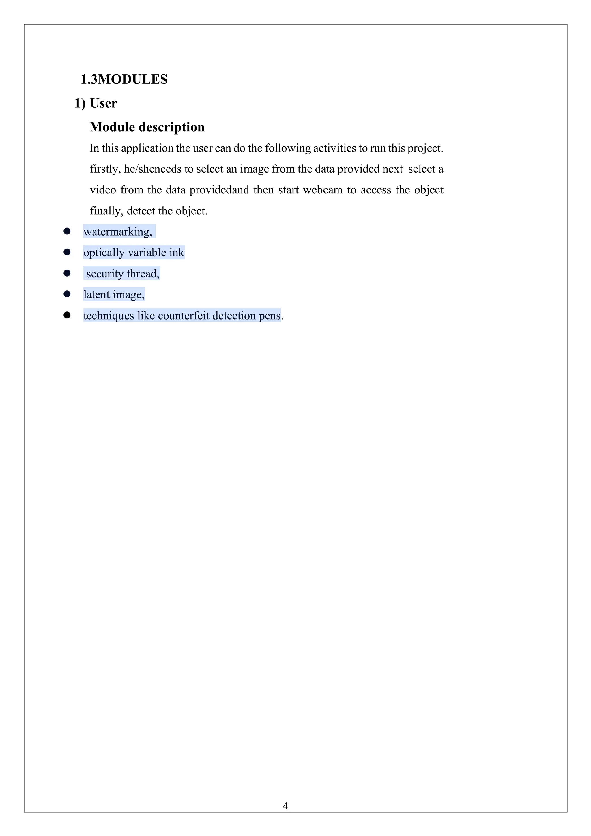 4
1.3MODULES
1) User
Module description
In this application the user can do the following activities to run this project.
firstly, he/sheneeds to select an image from the data provided next select a
video from the data providedand then start webcam to access the object
finally, detect the object.
⚫ watermarking,
⚫ optically variable ink
⚫ security thread,
⚫ latent image,
⚫ techniques like counterfeit detection pens.
 