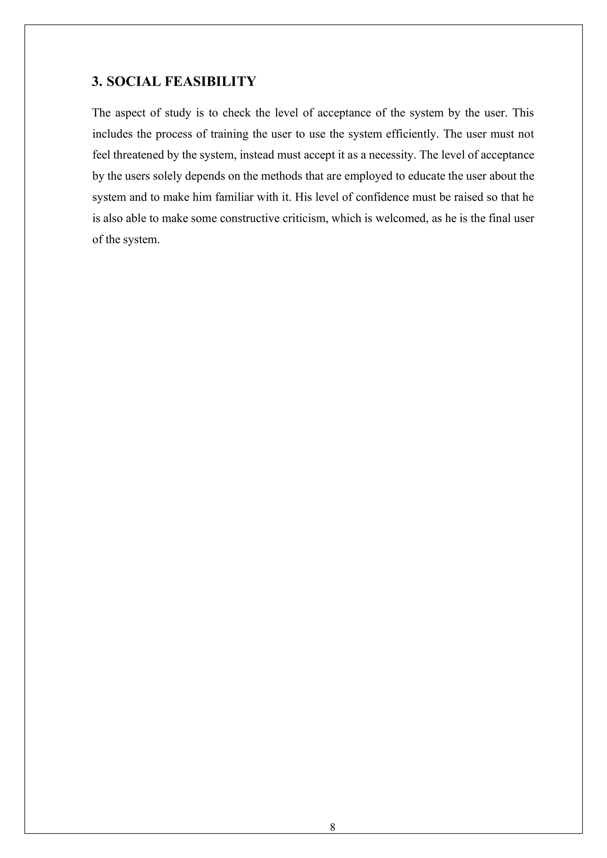 8
3. SOCIAL FEASIBILITY
The aspect of study is to check the level of acceptance of the system by the user. This
includes the process of training the user to use the system efficiently. The user must not
feel threatened by the system, instead must accept it as a necessity. The level of acceptance
by the users solely depends on the methods that are employed to educate the user about the
system and to make him familiar with it. His level of confidence must be raised so that he
is also able to make some constructive criticism, which is welcomed, as he is the final user
of the system.
 