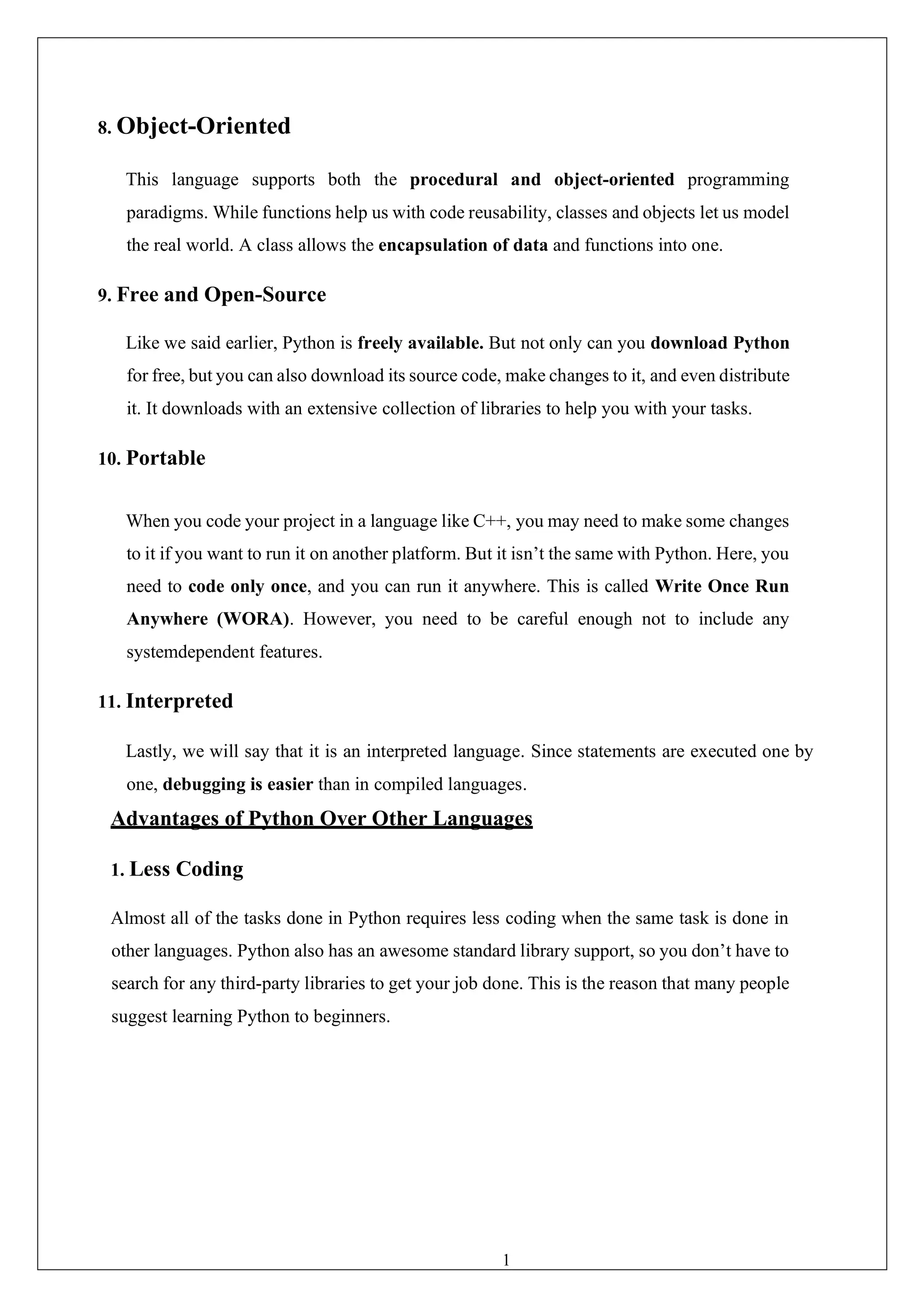 17
8. Object-Oriented
This language supports both the procedural and object-oriented programming
paradigms. While functions help us with code reusability, classes and objects let us model
the real world. A class allows the encapsulation of data and functions into one.
9. Free and Open-Source
Like we said earlier, Python is freely available. But not only can you download Python
for free, but you can also download its source code, make changes to it, and even distribute
it. It downloads with an extensive collection of libraries to help you with your tasks.
10. Portable
When you code your project in a language like C++, you may need to make some changes
to it if you want to run it on another platform. But it isn’t the same with Python. Here, you
need to code only once, and you can run it anywhere. This is called Write Once Run
Anywhere (WORA). However, you need to be careful enough not to include any
systemdependent features.
11. Interpreted
Lastly, we will say that it is an interpreted language. Since statements are executed one by
one, debugging is easier than in compiled languages.
Advantages of Python Over Other Languages
1. Less Coding
Almost all of the tasks done in Python requires less coding when the same task is done in
other languages. Python also has an awesome standard library support, so you don’t have to
search for any third-party libraries to get your job done. This is the reason that many people
suggest learning Python to beginners.
 