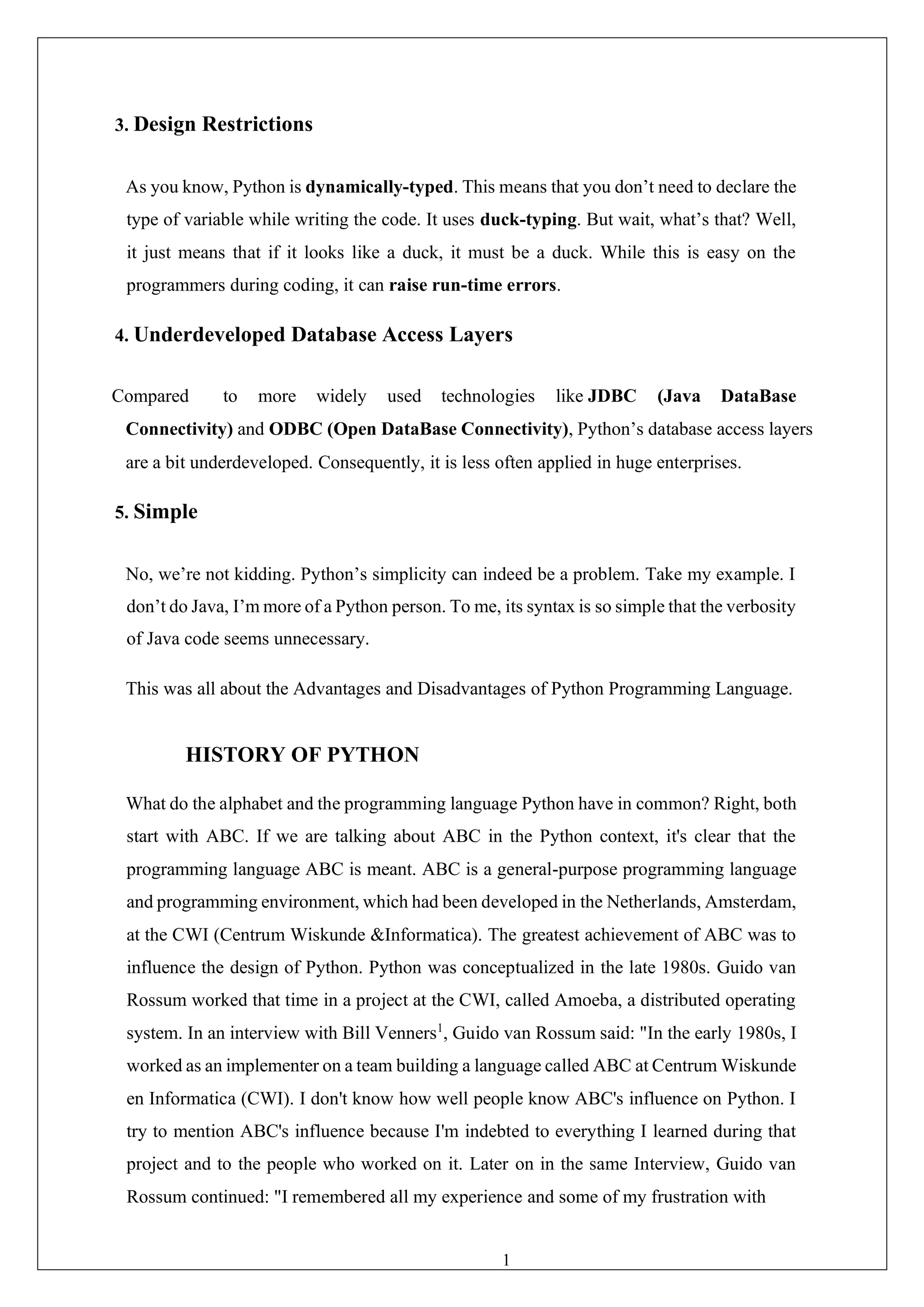 19
3. Design Restrictions
As you know, Python is dynamically-typed. This means that you don’t need to declare the
type of variable while writing the code. It uses duck-typing. But wait, what’s that? Well,
it just means that if it looks like a duck, it must be a duck. While this is easy on the
programmers during coding, it can raise run-time errors.
4. Underdeveloped Database Access Layers
Compared to more widely used technologies like JDBC (Java DataBase
Connectivity) and ODBC (Open DataBase Connectivity), Python’s database access layers
are a bit underdeveloped. Consequently, it is less often applied in huge enterprises.
5. Simple
No, we’re not kidding. Python’s simplicity can indeed be a problem. Take my example. I
don’t do Java, I’m more of a Python person. To me, its syntax is so simple that the verbosity
of Java code seems unnecessary.
This was all about the Advantages and Disadvantages of Python Programming Language.
HISTORY OF PYTHON
What do the alphabet and the programming language Python have in common? Right, both
start with ABC. If we are talking about ABC in the Python context, it's clear that the
programming language ABC is meant. ABC is a general-purpose programming language
and programming environment, which had been developed in the Netherlands, Amsterdam,
at the CWI (Centrum Wiskunde &Informatica). The greatest achievement of ABC was to
influence the design of Python. Python was conceptualized in the late 1980s. Guido van
Rossum worked that time in a project at the CWI, called Amoeba, a distributed operating
system. In an interview with Bill Venners1
, Guido van Rossum said: "In the early 1980s, I
worked as an implementer on a team building a language called ABC at Centrum Wiskunde
en Informatica (CWI). I don't know how well people know ABC's influence on Python. I
try to mention ABC's influence because I'm indebted to everything I learned during that
project and to the people who worked on it. Later on in the same Interview, Guido van
Rossum continued: "I remembered all my experience and some of my frustration with
 