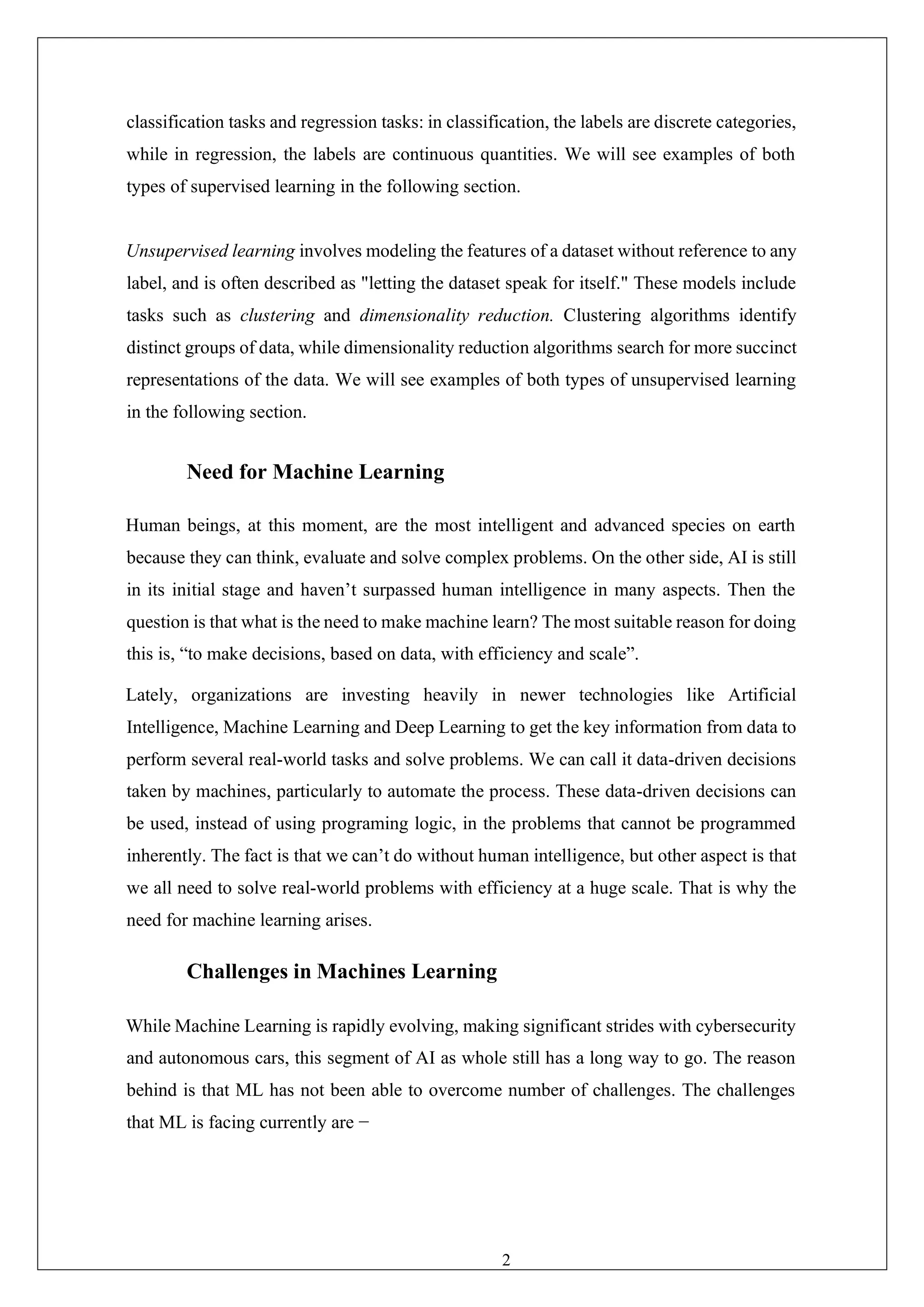 21
classification tasks and regression tasks: in classification, the labels are discrete categories,
while in regression, the labels are continuous quantities. We will see examples of both
types of supervised learning in the following section.
Unsupervised learning involves modeling the features of a dataset without reference to any
label, and is often described as "letting the dataset speak for itself." These models include
tasks such as clustering and dimensionality reduction. Clustering algorithms identify
distinct groups of data, while dimensionality reduction algorithms search for more succinct
representations of the data. We will see examples of both types of unsupervised learning
in the following section.
Need for Machine Learning
Human beings, at this moment, are the most intelligent and advanced species on earth
because they can think, evaluate and solve complex problems. On the other side, AI is still
in its initial stage and haven’t surpassed human intelligence in many aspects. Then the
question is that what is the need to make machine learn? The most suitable reason for doing
this is, “to make decisions, based on data, with efficiency and scale”.
Lately, organizations are investing heavily in newer technologies like Artificial
Intelligence, Machine Learning and Deep Learning to get the key information from data to
perform several real-world tasks and solve problems. We can call it data-driven decisions
taken by machines, particularly to automate the process. These data-driven decisions can
be used, instead of using programing logic, in the problems that cannot be programmed
inherently. The fact is that we can’t do without human intelligence, but other aspect is that
we all need to solve real-world problems with efficiency at a huge scale. That is why the
need for machine learning arises.
Challenges in Machines Learning
While Machine Learning is rapidly evolving, making significant strides with cybersecurity
and autonomous cars, this segment of AI as whole still has a long way to go. The reason
behind is that ML has not been able to overcome number of challenges. The challenges
that ML is facing currently are −
 