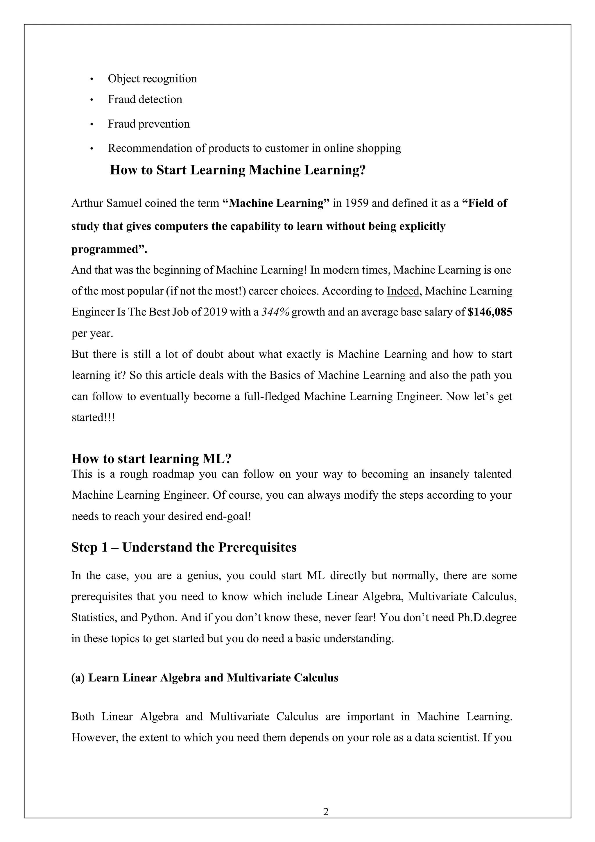 23
• Object recognition
• Fraud detection
• Fraud prevention
• Recommendation of products to customer in online shopping
How to Start Learning Machine Learning?
Arthur Samuel coined the term “Machine Learning” in 1959 and defined it as a “Field of
study that gives computers the capability to learn without being explicitly
programmed”.
And that was the beginning of Machine Learning! In modern times, Machine Learning is one
of the most popular (if not the most!) career choices. According to Indeed, Machine Learning
Engineer Is The Best Job of 2019 with a 344% growth and an average base salary of $146,085
per year.
But there is still a lot of doubt about what exactly is Machine Learning and how to start
learning it? So this article deals with the Basics of Machine Learning and also the path you
can follow to eventually become a full-fledged Machine Learning Engineer. Now let’s get
started!!!
How to start learning ML?
This is a rough roadmap you can follow on your way to becoming an insanely talented
Machine Learning Engineer. Of course, you can always modify the steps according to your
needs to reach your desired end-goal!
Step 1 – Understand the Prerequisites
In the case, you are a genius, you could start ML directly but normally, there are some
prerequisites that you need to know which include Linear Algebra, Multivariate Calculus,
Statistics, and Python. And if you don’t know these, never fear! You don’t need Ph.D.degree
in these topics to get started but you do need a basic understanding.
(a) Learn Linear Algebra and Multivariate Calculus
Both Linear Algebra and Multivariate Calculus are important in Machine Learning.
However, the extent to which you need them depends on your role as a data scientist. If you
 