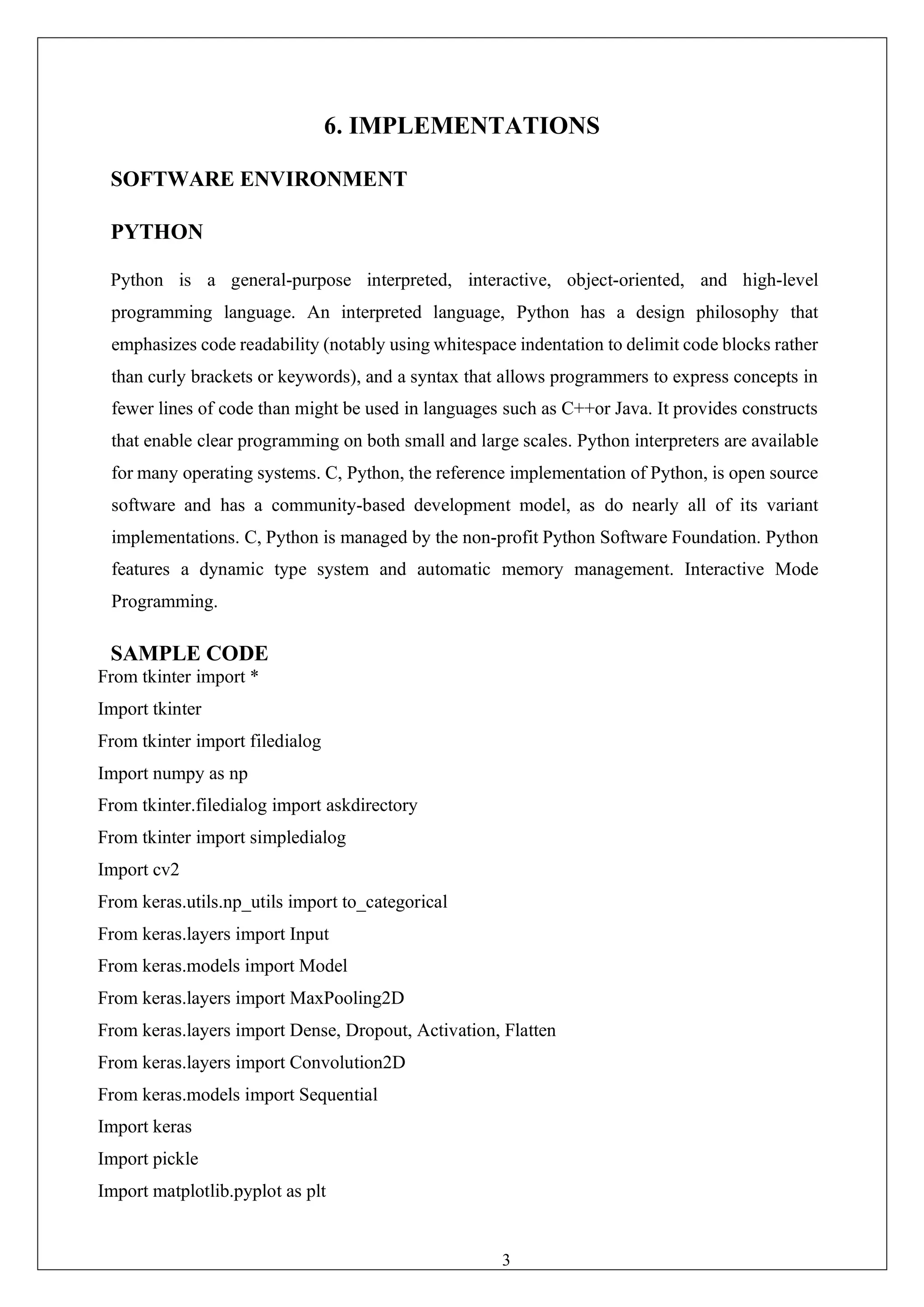 39
6. IMPLEMENTATIONS
SOFTWARE ENVIRONMENT
PYTHON
Python is a general-purpose interpreted, interactive, object-oriented, and high-level
programming language. An interpreted language, Python has a design philosophy that
emphasizes code readability (notably using whitespace indentation to delimit code blocks rather
than curly brackets or keywords), and a syntax that allows programmers to express concepts in
fewer lines of code than might be used in languages such as C++or Java. It provides constructs
that enable clear programming on both small and large scales. Python interpreters are available
for many operating systems. C, Python, the reference implementation of Python, is open source
software and has a community-based development model, as do nearly all of its variant
implementations. C, Python is managed by the non-profit Python Software Foundation. Python
features a dynamic type system and automatic memory management. Interactive Mode
Programming.
SAMPLE CODE
From tkinter import *
Import tkinter
From tkinter import filedialog
Import numpy as np
From tkinter.filedialog import askdirectory
From tkinter import simpledialog
Import cv2
From keras.utils.np_utils import to_categorical
From keras.layers import Input
From keras.models import Model
From keras.layers import MaxPooling2D
From keras.layers import Dense, Dropout, Activation, Flatten
From keras.layers import Convolution2D
From keras.models import Sequential
Import keras
Import pickle
Import matplotlib.pyplot as plt
 