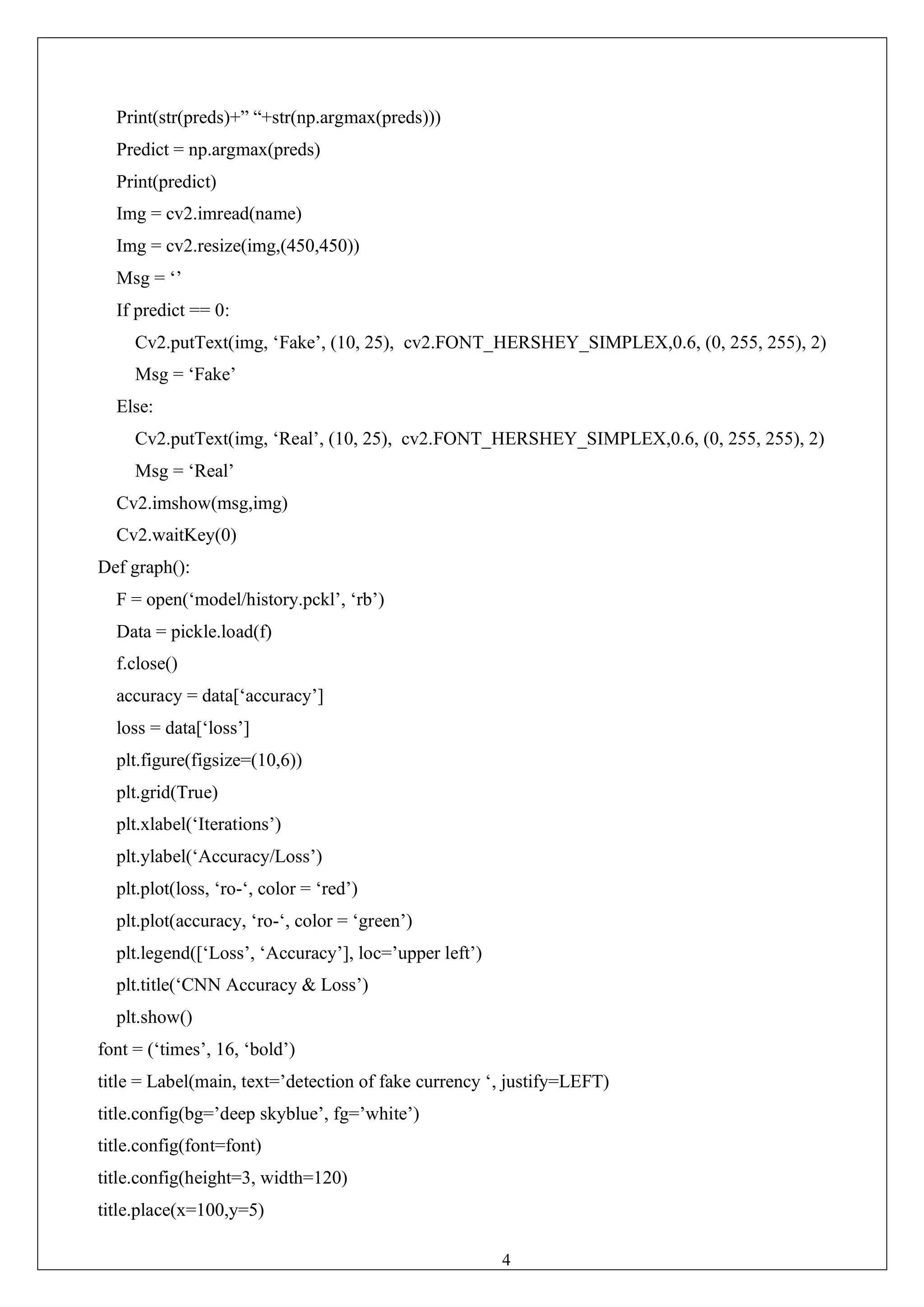 42
Print(str(preds)+” “+str(np.argmax(preds)))
Predict = np.argmax(preds)
Print(predict)
Img = cv2.imread(name)
Img = cv2.resize(img,(450,450))
Msg = ‘’
If predict == 0:
Cv2.putText(img, ‘Fake’, (10, 25), cv2.FONT_HERSHEY_SIMPLEX,0.6, (0, 255, 255), 2)
Msg = ‘Fake’
Else:
Cv2.putText(img, ‘Real’, (10, 25), cv2.FONT_HERSHEY_SIMPLEX,0.6, (0, 255, 255), 2)
Msg = ‘Real’
Cv2.imshow(msg,img)
Cv2.waitKey(0)
Def graph():
F = open(‘model/history.pckl’, ‘rb’)
Data = pickle.load(f)
f.close()
accuracy = data[‘accuracy’]
loss = data[‘loss’]
plt.figure(figsize=(10,6))
plt.grid(True)
plt.xlabel(‘Iterations’)
plt.ylabel(‘Accuracy/Loss’)
plt.plot(loss, ‘ro-‘, color = ‘red’)
plt.plot(accuracy, ‘ro-‘, color = ‘green’)
plt.legend([‘Loss’, ‘Accuracy’], loc=’upper left’)
plt.title(‘CNN Accuracy & Loss’)
plt.show()
font = (‘times’, 16, ‘bold’)
title = Label(main, text=’detection of fake currency ‘, justify=LEFT)
title.config(bg=’deep skyblue’, fg=’white’)
title.config(font=font)
title.config(height=3, width=120)
title.place(x=100,y=5)
 