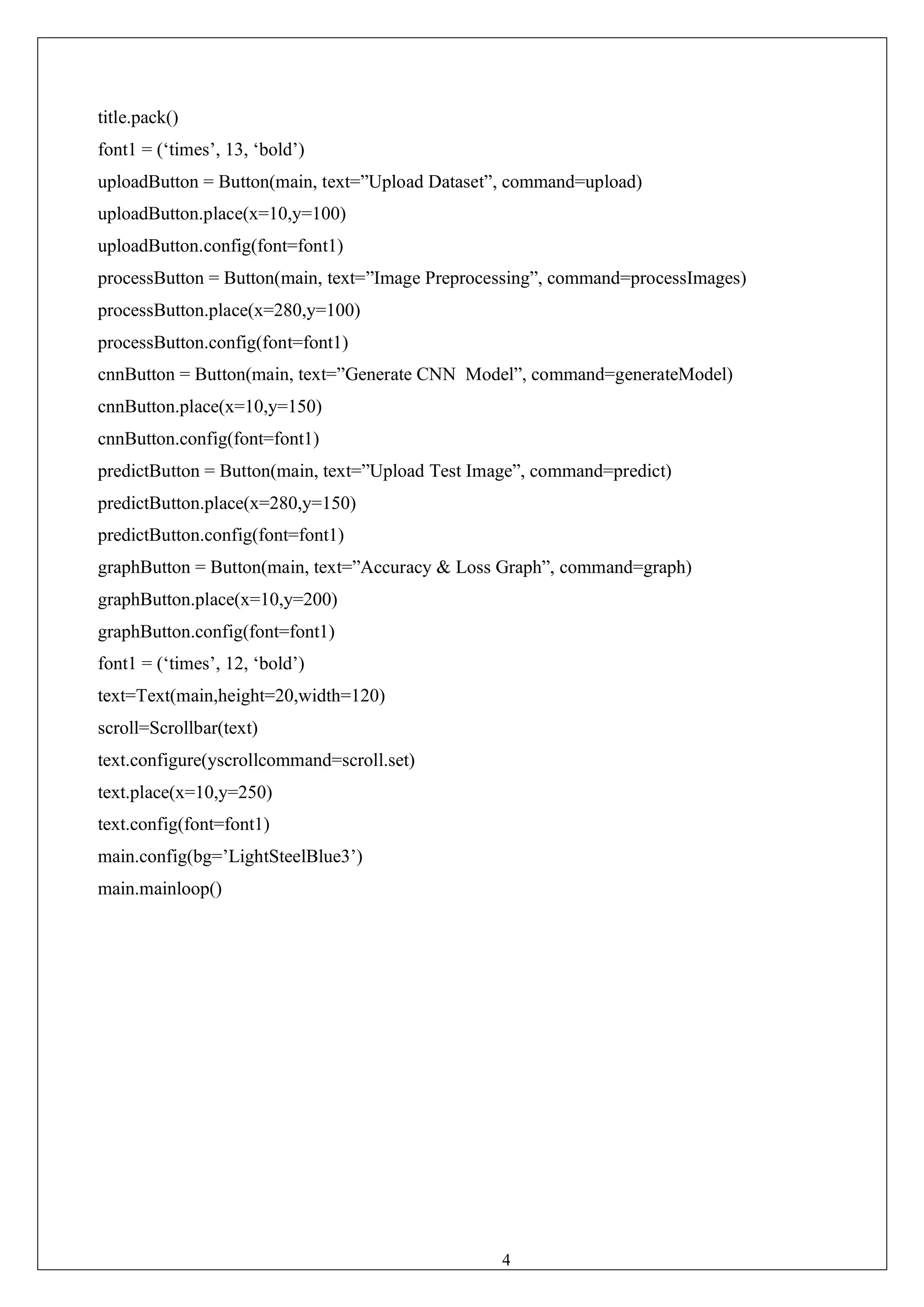 43
title.pack()
font1 = (‘times’, 13, ‘bold’)
uploadButton = Button(main, text=”Upload Dataset”, command=upload)
uploadButton.place(x=10,y=100)
uploadButton.config(font=font1)
processButton = Button(main, text=”Image Preprocessing”, command=processImages)
processButton.place(x=280,y=100)
processButton.config(font=font1)
cnnButton = Button(main, text=”Generate CNN Model”, command=generateModel)
cnnButton.place(x=10,y=150)
cnnButton.config(font=font1)
predictButton = Button(main, text=”Upload Test Image”, command=predict)
predictButton.place(x=280,y=150)
predictButton.config(font=font1)
graphButton = Button(main, text=”Accuracy & Loss Graph”, command=graph)
graphButton.place(x=10,y=200)
graphButton.config(font=font1)
font1 = (‘times’, 12, ‘bold’)
text=Text(main,height=20,width=120)
scroll=Scrollbar(text)
text.configure(yscrollcommand=scroll.set)
text.place(x=10,y=250)
text.config(font=font1)
main.config(bg=’LightSteelBlue3’)
main.mainloop()
 