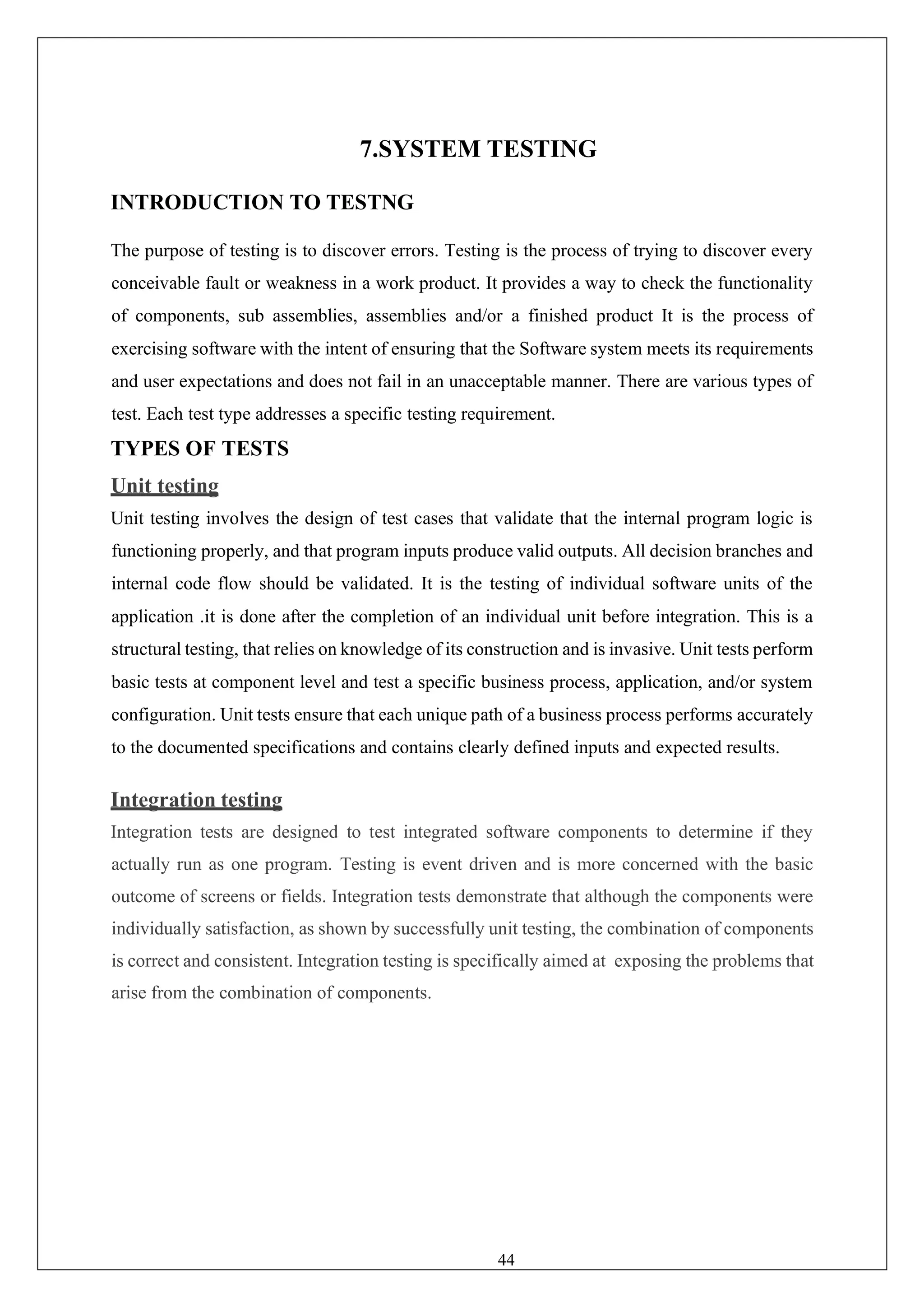 44
7.SYSTEM TESTING
INTRODUCTION TO TESTNG
The purpose of testing is to discover errors. Testing is the process of trying to discover every
conceivable fault or weakness in a work product. It provides a way to check the functionality
of components, sub assemblies, assemblies and/or a finished product It is the process of
exercising software with the intent of ensuring that the Software system meets its requirements
and user expectations and does not fail in an unacceptable manner. There are various types of
test. Each test type addresses a specific testing requirement.
TYPES OF TESTS
Unit testing
Unit testing involves the design of test cases that validate that the internal program logic is
functioning properly, and that program inputs produce valid outputs. All decision branches and
internal code flow should be validated. It is the testing of individual software units of the
application .it is done after the completion of an individual unit before integration. This is a
structural testing, that relies on knowledge of its construction and is invasive. Unit tests perform
basic tests at component level and test a specific business process, application, and/or system
configuration. Unit tests ensure that each unique path of a business process performs accurately
to the documented specifications and contains clearly defined inputs and expected results.
Integration testing
Integration tests are designed to test integrated software components to determine if they
actually run as one program. Testing is event driven and is more concerned with the basic
outcome of screens or fields. Integration tests demonstrate that although the components were
individually satisfaction, as shown by successfully unit testing, the combination of components
is correct and consistent. Integration testing is specifically aimed at exposing the problems that
arise from the combination of components.
 