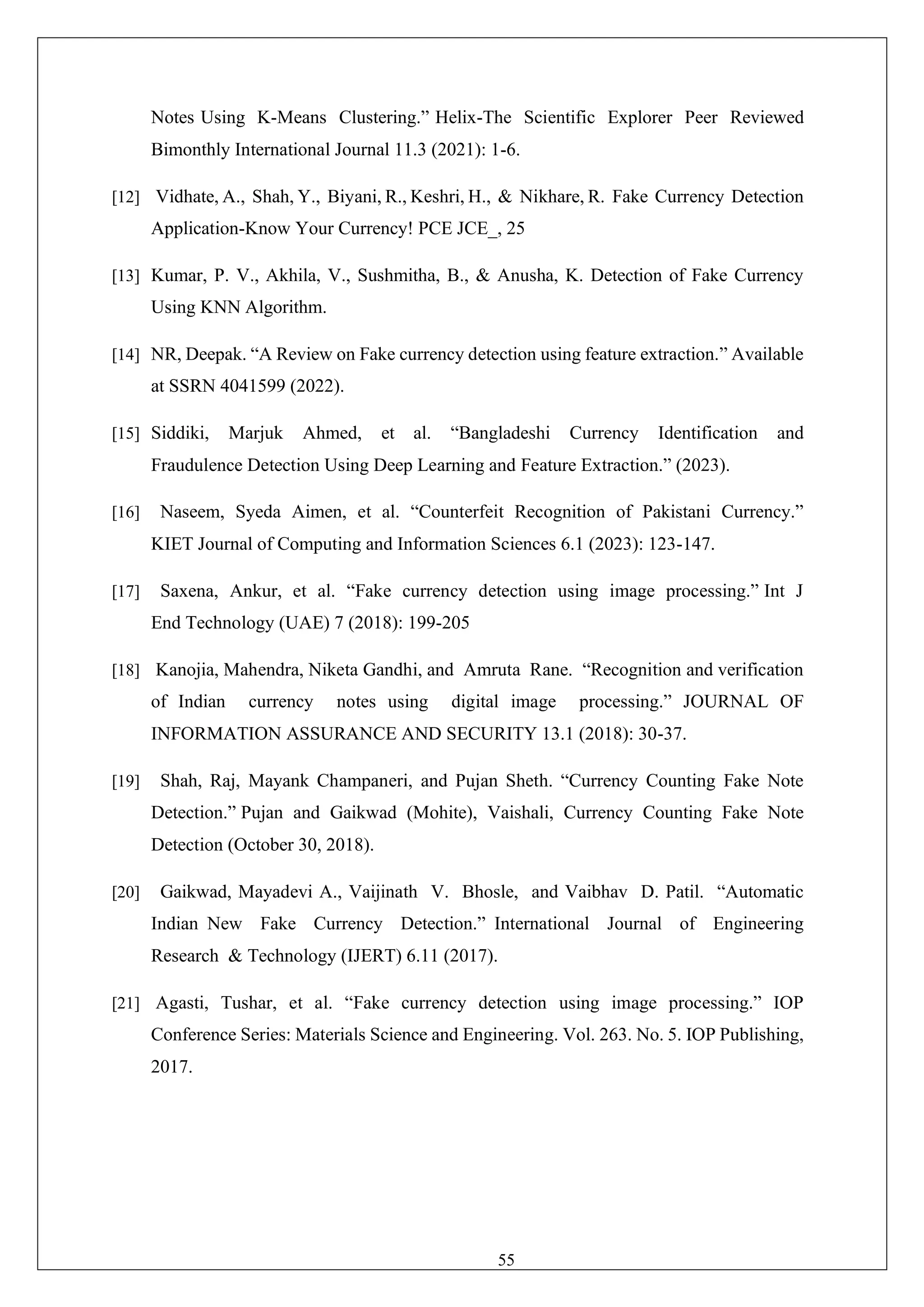 55
Notes Using K-Means Clustering.” Helix-The Scientific Explorer Peer Reviewed
Bimonthly International Journal 11.3 (2021): 1-6.
[12] Vidhate, A., Shah, Y., Biyani, R., Keshri, H., & Nikhare, R. Fake Currency Detection
Application-Know Your Currency! PCE JCE_, 25
[13] Kumar, P. V., Akhila, V., Sushmitha, B., & Anusha, K. Detection of Fake Currency
Using KNN Algorithm.
[14] NR, Deepak. “A Review on Fake currency detection using feature extraction.” Available
at SSRN 4041599 (2022).
[15] Siddiki, Marjuk Ahmed, et al. “Bangladeshi Currency Identification and
Fraudulence Detection Using Deep Learning and Feature Extraction.” (2023).
[16] Naseem, Syeda Aimen, et al. “Counterfeit Recognition of Pakistani Currency.”
KIET Journal of Computing and Information Sciences 6.1 (2023): 123-147.
[17] Saxena, Ankur, et al. “Fake currency detection using image processing.” Int J
End Technology (UAE) 7 (2018): 199-205
[18] Kanojia, Mahendra, Niketa Gandhi, and Amruta Rane. “Recognition and verification
of Indian currency notes using digital image processing.” JOURNAL OF
INFORMATION ASSURANCE AND SECURITY 13.1 (2018): 30-37.
[19] Shah, Raj, Mayank Champaneri, and Pujan Sheth. “Currency Counting Fake Note
Detection.” Pujan and Gaikwad (Mohite), Vaishali, Currency Counting Fake Note
Detection (October 30, 2018).
[20] Gaikwad, Mayadevi A., Vaijinath V. Bhosle, and Vaibhav D. Patil. “Automatic
Indian New Fake Currency Detection.” International Journal of Engineering
Research & Technology (IJERT) 6.11 (2017).
[21] Agasti, Tushar, et al. “Fake currency detection using image processing.” IOP
Conference Series: Materials Science and Engineering. Vol. 263. No. 5. IOP Publishing,
2017.
 