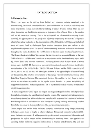 1
1.INTRODUCTION
1.1 Introduction:
Money can serve as the driving force behind any economic activity associated with
manufacturing, circulation, consumption, etc. Capital information can be used to save money and
make investments. Money is essential for everything in today’s dynamic culture. There are also
other factors that are shrinking the economy as it advances. One of those things is the creation
and use of counterfeit currency. Due to the widespread use of counterfeit currency in the
economy, the typical person is the group most negatively impacted by this activity. Everyone is
afraid of accepting banknotes in the denominations of Rs. 500 and Rs. 1,000 because the bulk of
them are nearly hard to distinguish from genuine banknotes, from gas stations to the
neighborhood vegetable seller. The issue of counterfeit money is one that is discussed and debated
throughout the world. Banks lost Rs. 16,789 crores in the most recent fiscal year due to frauds.
The Reserve Bank reported that “the amount that has been lost on account of frauds in the year
2016–17 was Rs. 16,789 crores,” which was in accordance with the fraud monitoring report made
by various banks and financial institutions. According to the RBI’s (Reserve Bank of India)
annual report for 2021–22, there was an increase in the number of counterfeit notes found in the
denominations of Rs. 10, Rs. 20, Rs. 200, Rs. 500 (new design), and Rs. 2,000, respectively, of
16.4%, 16.5%, 11.7%, 101.9%, and 54.6%.[51] Inflation is the typical impact of counterfeiting
on the economy. The only tool now available to the average person to identify fake money is the
Fake Note Detection Machine. The majority of the time, this machine is only found in banks,
which are not always accessible to the regular person. In order to prove the viability of
suggested solutions to a particular problem, a lot of experimental work is required in the field of
digital image processing.
It includes operations whose inputs and outputs are images and operations that extract properties
from photos, including the identification of specific objects. The watermark on fake currency is
created using opaque ink, white solution, and stamping with a dye that has a picture of Mahatma
Gandhi engraved on it. Visitors are the most susceptible to phony currency because they lack the
knowledge necessary to distinguish between fake and genuine currency notes.
These people will benefit from automatic currency identification using image processing
techniques. Also, it can be helpful in other workplaces. The devised system to verify the 2000-
rupee Indian currency notes. It will organize the predetermined arrangement of information and
pre-process the digital images before differentiating in monetary forms. The approach for
detecting Indian currencies suggested in this article is practical and affordable. The user can
 