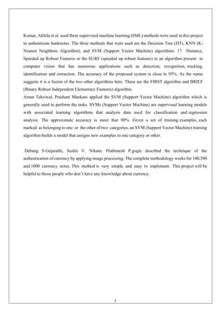3
Kumar, Akhila et al. used three supervised machine learning (SML) methods were used in this project
to authenticate banknotes. The three methods that were used are the Decision Tree (DT), KNN (K-
Nearest Neighbors Algorithm), and SVM (Support Vector Machine) algorithms. 17 Distance.
Speeded up Robust Features or the SURF (speeded up robust features) in an algorithm present in
computer vision that has numerous applications such as detection, recognition, tracking,
identification and extraction. The accuracy of the proposed system is close to 95%. As the name
suggests it is a fusion of the two other algorithms here. These are the FIRST algorithm and BRIEF
(Binary Robust Independent Elementary Features) algorithm.
Aman Tekriwal, Prashant Mankani applied the SVM (Support Vector Machine) algorithm which is
generally used to perform the tasks. SVMs (Support Vector Machine) are supervised learning models
with associated learning algorithms that analysis data used for classification and regression
analysis. The approximate accuracy is more that 90%. Given a set of training examples, each
marked as belonging to one or the other of two categories, an SVM (Support Vector Machine) training
algorithm builds a model that assigns new examples to one category or other.
Debang S.Gujarathi, Sushii V. Nikam, Prathmesh P.gogte descrbed the technique of the
authentication of currency by applying image processing. The complete methodology works for 100,500
and 1000 currency notes. This method is very simple and easy to implement. This project will be
helpful to those people who don’t have any knowledge about currency.
 