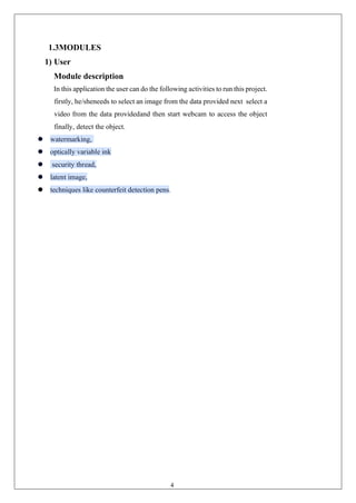 4
1.3MODULES
1) User
Module description
In this application the user can do the following activities to run this project.
firstly, he/sheneeds to select an image from the data provided next select a
video from the data providedand then start webcam to access the object
finally, detect the object.
⚫ watermarking,
⚫ optically variable ink
⚫ security thread,
⚫ latent image,
⚫ techniques like counterfeit detection pens.
 