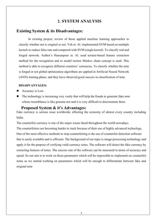 5
2. SYSTEM ANALYSIS
Existing System & its Disadvantages:
In existing project, review of those applied machine learning approaches to
classify whether not is original or not. Yeh et. Al. implemented SVM based on multiple
kernels to reduce false rate and compared with SVM (single kernel). To classify real and
forged network. Author’s Hassanpour et. Al. used texture-based feature extraction
method for the recognition and to model texture Markov chain concept is used. This
method is able to recognize different countries’ currencies. To classify whether the note
is forged or not global optimization algorithms are applied in Artificial Neural Network
(ANN) training phase, and they have observed good success in classification of note.
DISADVANTAGES:
⚫ Accuracy is Low.
⚫ The technology is increasing very vastly that will help the frauds to generate fake note
whose resemblance is like genuine not and it is very difficult to discriminate them.
Proposed System & it’s Advantages:
Fake currency is serious issue worldwide, affecting the economy of almost every country including
India.
The counterfeit currency is one of the major issues faced throughout the world nowadays.
The counterfeiters are becoming harder to track because of their use of highly advanced technology.
One of the most effective methods to stop counterfeiting is the use of counterfeit detection software
that is easily available and is efficient. The background of our topic is image processing technology and
apply it for the purpose of verifying valid currency notes. The software will detect the fake currency by
extracting features of notes. The success rate of the software can be measured in terms of accuracy and
speed. So our aim is to work on those parameters which will be impossible to implement on counterfeit
notes so we started working on parameters which will be enough to differentiate between fake and
original note
 