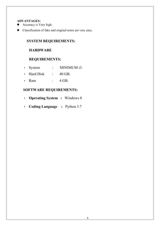 6
ADVANTAGES:
⚫ Accuracy is Very high.
⚫ Classification of fake and original notes are very easy.
SYSTEM REQUIREMENTS:
HARDWARE
REQUIREMENTS:
• System : MINIMUM i3.
• Hard Disk : 40 GB.
• Ram : 4 GB.
SOFTWARE REQUIREMENTS:
• Operating System : Windows 8
• Coding Language : Python 3.7
 