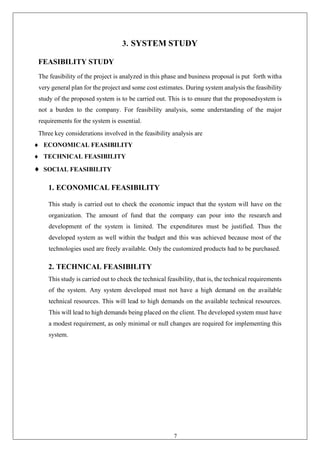 7
3. SYSTEM STUDY
FEASIBILITY STUDY
The feasibility of the project is analyzed in this phase and business proposal is put forth witha
very general plan for the project and some cost estimates. During system analysis the feasibility
study of the proposed system is to be carried out. This is to ensure that the proposedsystem is
not a burden to the company. For feasibility analysis, some understanding of the major
requirements for the system is essential.
Three key considerations involved in the feasibility analysis are
 ECONOMICAL FEASIBILITY
 TECHNICAL FEASIBILITY
 SOCIAL FEASIBILITY
1. ECONOMICAL FEASIBILITY
This study is carried out to check the economic impact that the system will have on the
organization. The amount of fund that the company can pour into the research and
development of the system is limited. The expenditures must be justified. Thus the
developed system as well within the budget and this was achieved because most of the
technologies used are freely available. Only the customized products had to be purchased.
2. TECHNICAL FEASIBILITY
This study is carried out to check the technical feasibility, that is, the technical requirements
of the system. Any system developed must not have a high demand on the available
technical resources. This will lead to high demands on the available technical resources.
This will lead to high demands being placed on the client. The developed system must have
a modest requirement, as only minimal or null changes are required for implementing this
system.
 