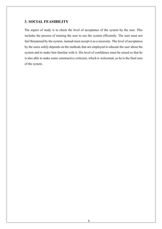 8
3. SOCIAL FEASIBILITY
The aspect of study is to check the level of acceptance of the system by the user. This
includes the process of training the user to use the system efficiently. The user must not
feel threatened by the system, instead must accept it as a necessity. The level of acceptance
by the users solely depends on the methods that are employed to educate the user about the
system and to make him familiar with it. His level of confidence must be raised so that he
is also able to make some constructive criticism, which is welcomed, as he is the final user
of the system.
 