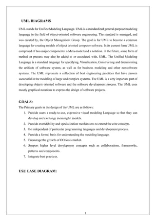 10
UML DIAGRAMS
UML stands for Unified Modeling Language. UML is a standardized general-purpose modeling
language in the field of object-oriented software engineering. The standard is managed, and
was created by, the Object Management Group. The goal is for UML to become a common
language for creating models of object oriented computer software. In its current form UML is
comprised of two major components: a Meta-model and a notation. In the future, some form of
method or process may also be added to or associated with, UML. The Unified Modeling
Language is a standard language for specifying, Visualization, Constructing and documenting
the artifacts of software system, as well as for business modeling and other nonsoftware
systems. The UML represents a collection of best engineering practices that have proven
successful in the modeling of large and complex systems. The UML is a very important part of
developing objects oriented software and the software development process. The UML uses
mostly graphical notations to express the design of software projects.
GOALS:
The Primary goals in the design of the UML are as follows:
1. Provide users a ready-to-use, expressive visual modeling Language so that they can
develop and exchange meaningful models.
2. Provide extendibility and specialization mechanisms to extend the core concepts.
3. Be independent of particular programming languages and development process.
4. Provide a formal basis for understanding the modeling language.
5. Encourage the growth of OO tools market.
6. Support higher level development concepts such as collaborations, frameworks,
patterns and components.
7. Integrate best practices.
USE CASE DIAGRAM:
 