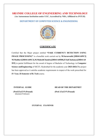 SRI INDU COLLEGE OF ENGINEERING AND TECHNOLOGY
(An Autonomous Institution under UGC, Accredited by NBA, Affiliated to JNTUH)
DEPARTMENT OF COMPUTER SCIENCE & ENGINEERING
CERTIFICATE
Certified that the Major project entitled “FAKE CURRENCY DETECTION USING
IMAGE PROCESSING” is a bonafide work carried out by M.Saraswathi [20D41A05C2]
M.Madhavi[20D41A05C3],M.MaheshChandra[20D41A05D0],P.SaiChaitanya[20D41A0
5F5] in partial fulfillment for the award of degree of Bachelor of Technology in Computer
Science andEngineering of SICET, Hyderabad for the academic year 2023-2024.The project
has been approved as it satisfies academic requirements in respect of the work prescribed for
IV Year, II-Semester of B. Tech course.
INTERNAL GUIDE HEAD OF THE DEPARTMET
(Prof.Ch.GVN.Prasad) (Prof .Ch.GVN.Prasad)
(Assistant Professor)
EXTERNAL EXAMINER
 