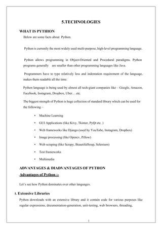 15
5.TECHNOLOGIES
WHAT IS PYTHION
Below are some facts about Python.
Python is currently the most widely used multi-purpose, high-level programming language.
Python allows programming in Object-Oriented and Procedural paradigms. Python
programs generally are smaller than other programming languages like Java.
Programmers have to type relatively less and indentation requirement of the language,
makes them readable all the time.
Python language is being used by almost all tech-giant companies like – Google, Amazon,
Facebook, Instagram, Dropbox, Uber… etc.
The biggest strength of Python is huge collection of standard library which can be used for
the following –
• Machine Learning
• GUI Applications (like Kivy, Tkinter, PyQt etc. )
• Web frameworks like Django (used by YouTube, Instagram, Dropbox)
• Image processing (like Opencv, Pillow)
• Web scraping (like Scrapy, BeautifulSoup, Selenium)
• Test frameworks
• Multimedia
ADVANTAGES & DIADVANTAGES OF PYTHON
Advantages of Python :-
Let’s see how Python dominates over other languages.
1. Extensive Libraries
Python downloads with an extensive library and it contain code for various purposes like
regular expressions, documentation-generation, unit-testing, web browsers, threading,
 
