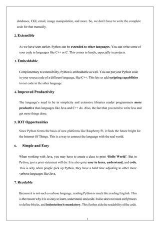 16
databases, CGI, email, image manipulation, and more. So, we don’t have to write the complete
code for that manually.
2. Extensible
As we have seen earlier, Python can be extended to other languages. You can write some of
your code in languages like C++ or C. This comes in handy, especially in projects.
3. Embeddable
Complimentary to extensibility, Python is embeddable as well. You can put your Python code
in your source code of a different language, like C++. This lets us add scripting capabilities
to our code in the other language.
4. Improved Productivity
The language’s need to be in simplicity and extensive libraries render programmers more
productive than languages like Java and C++ do. Also, the fact that you need to write less and
get more things done.
5. IOT Opportunities
Since Python forms the basis of new platforms like Raspberry Pi, it finds the future bright for
the Internet Of Things. This is a way to connect the language with the real world.
6. Simple and Easy
When working with Java, you may have to create a class to print ‘Hello World’. But in
Python, just a print statement will do. It is also quite easy to learn, understand, and code.
This is why when people pick up Python, they have a hard time adjusting to other more
verbose languages like Java.
7. Readable
Because it is not such a verbose language, reading Python is much like reading English. This
is the reason why it is so easy to learn, understand, and code. It also does not need curlybraces
to define blocks, and indentation is mandatory. This further aids the readability ofthe code.
 
