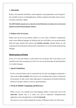 18
2. Affordable
Python is free therefore individuals, small companies or big organizations can leverage the
free available resources to build applications. Python is popular and widely used so it gives
you better community support.
The 2019 Github annual survey showed us that Python has overtaken Java in the most
popular programming language category.
3. Python is for Everyone
Python code can run on any machine whether it is Linux, Mac or Windows. Programmers
need to learn different languages for different jobs but with Python, you can professionally
build web apps, perform data analysis and machine learning, automate things, do web
scraping and also build games and powerful visualizations. It is an all-rounder programming
language.
Disadvantages of Python
So far, we’ve seen why Python is a great choice for your project. But if you choose it, you
should be aware of its consequences as well. Let’s now see the downsides of choosing Python
over another language.
1. Speed Limitations
We have seen that Python code is executed line by line. But since Python is interpreted, it
often results in slow execution. This, however, isn’t a problem unless speed is a focal point
for the project. In other words, unless high speed is a requirement, the benefits offered by
Python are enough to distract us from its speed limitations.
2. Weak in Mobile Computing and Browsers
While it serves as an excellent server-side language, Python is much rarely seen on the
client-side. Besides that, it is rarely ever used to implement smartphone-based
applications. One such application is called Carbonnelle.
The reason it is not so famous despite the existence of Brython is that it isn’t that secure.
 