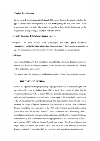 19
3. Design Restrictions
As you know, Python is dynamically-typed. This means that you don’t need to declare the
type of variable while writing the code. It uses duck-typing. But wait, what’s that? Well,
it just means that if it looks like a duck, it must be a duck. While this is easy on the
programmers during coding, it can raise run-time errors.
4. Underdeveloped Database Access Layers
Compared to more widely used technologies like JDBC (Java DataBase
Connectivity) and ODBC (Open DataBase Connectivity), Python’s database access layers
are a bit underdeveloped. Consequently, it is less often applied in huge enterprises.
5. Simple
No, we’re not kidding. Python’s simplicity can indeed be a problem. Take my example. I
don’t do Java, I’m more of a Python person. To me, its syntax is so simple that the verbosity
of Java code seems unnecessary.
This was all about the Advantages and Disadvantages of Python Programming Language.
HISTORY OF PYTHON
What do the alphabet and the programming language Python have in common? Right, both
start with ABC. If we are talking about ABC in the Python context, it's clear that the
programming language ABC is meant. ABC is a general-purpose programming language
and programming environment, which had been developed in the Netherlands, Amsterdam,
at the CWI (Centrum Wiskunde &Informatica). The greatest achievement of ABC was to
influence the design of Python. Python was conceptualized in the late 1980s. Guido van
Rossum worked that time in a project at the CWI, called Amoeba, a distributed operating
system. In an interview with Bill Venners1
, Guido van Rossum said: "In the early 1980s, I
worked as an implementer on a team building a language called ABC at Centrum Wiskunde
en Informatica (CWI). I don't know how well people know ABC's influence on Python. I
try to mention ABC's influence because I'm indebted to everything I learned during that
project and to the people who worked on it. Later on in the same Interview, Guido van
Rossum continued: "I remembered all my experience and some of my frustration with
 