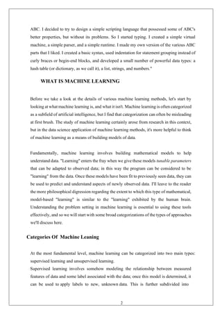 20
ABC. I decided to try to design a simple scripting language that possessed some of ABC's
better properties, but without its problems. So I started typing. I created a simple virtual
machine, a simple parser, and a simple runtime. I made my own version of the various ABC
parts that I liked. I created a basic syntax, used indentation for statement grouping instead of
curly braces or begin-end blocks, and developed a small number of powerful data types: a
hash table (or dictionary, as we call it), a list, strings, and numbers."
WHAT IS MACHINE LEARNING
Before we take a look at the details of various machine learning methods, let's start by
looking at what machine learning is, and what it isn't. Machine learning is often categorized
as a subfield of artificial intelligence, but I find that categorization can often be misleading
at first brush. The study of machine learning certainly arose from research in this context,
but in the data science application of machine learning methods, it's more helpful to think
of machine learning as a means of building models of data.
Fundamentally, machine learning involves building mathematical models to help
understand data. "Learning" enters the fray when we give these models tunable parameters
that can be adapted to observed data; in this way the program can be considered to be
"learning" from the data. Once these models have been fit to previously seen data, they can
be used to predict and understand aspects of newly observed data. I'll leave to the reader
the more philosophical digression regarding the extent to which this type of mathematical,
model-based "learning" is similar to the "learning" exhibited by the human brain.
Understanding the problem setting in machine learning is essential to using these tools
effectively, and so we will start with some broad categorizations of the types of approaches
we'll discuss here.
Categories Of Machine Leaning
At the most fundamental level, machine learning can be categorized into two main types:
supervised learning and unsupervised learning.
Supervised learning involves somehow modeling the relationship between measured
features of data and some label associated with the data; once this model is determined, it
can be used to apply labels to new, unknown data. This is further subdivided into
 