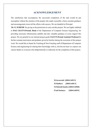 ACKNOWLEDGEMENT
The satisfaction that accompanies the successful completion of the task would be put
incomplete without the mention of the people who made it possible, whose constant guidance
and encouragement crown all the efforts with success. We are thankful to Principal
Dr. G. SURESH for giving us the permission to carry out this project. We are highly indebted
to Prof. Ch.GVN.Prasad, Head of the Department of Computer Science Engineering, for
providing necessary infrastructure andlabs and also valuable guidance at every stageof this
project. We are grateful to our internal project guide Ch.GVN.Prasad Assistant Professorfor
his/her constant motivation and guidance given by him/her during the execution of this project
work. We would like to thank the Teaching & Non-Teaching staff of Department of Computer
Science and engineering for sharing their knowledge with us, last but not least we express our
sincere thanks to everyone who helped directly or indirectly for the completion of this project.
M.Saraswathi [20D41A05C2]
M.Madhavi. [20D41A05C3]
M.MaheshChandra [20D41A05D0]
P.SaiChaitanya [20D41A05F5]
 