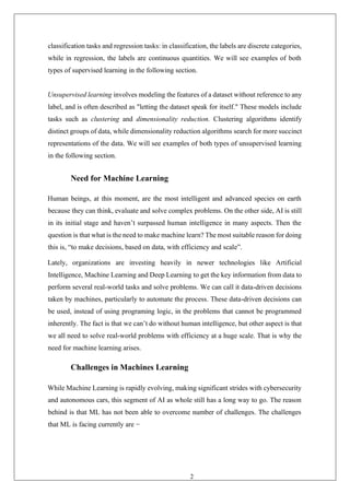 21
classification tasks and regression tasks: in classification, the labels are discrete categories,
while in regression, the labels are continuous quantities. We will see examples of both
types of supervised learning in the following section.
Unsupervised learning involves modeling the features of a dataset without reference to any
label, and is often described as "letting the dataset speak for itself." These models include
tasks such as clustering and dimensionality reduction. Clustering algorithms identify
distinct groups of data, while dimensionality reduction algorithms search for more succinct
representations of the data. We will see examples of both types of unsupervised learning
in the following section.
Need for Machine Learning
Human beings, at this moment, are the most intelligent and advanced species on earth
because they can think, evaluate and solve complex problems. On the other side, AI is still
in its initial stage and haven’t surpassed human intelligence in many aspects. Then the
question is that what is the need to make machine learn? The most suitable reason for doing
this is, “to make decisions, based on data, with efficiency and scale”.
Lately, organizations are investing heavily in newer technologies like Artificial
Intelligence, Machine Learning and Deep Learning to get the key information from data to
perform several real-world tasks and solve problems. We can call it data-driven decisions
taken by machines, particularly to automate the process. These data-driven decisions can
be used, instead of using programing logic, in the problems that cannot be programmed
inherently. The fact is that we can’t do without human intelligence, but other aspect is that
we all need to solve real-world problems with efficiency at a huge scale. That is why the
need for machine learning arises.
Challenges in Machines Learning
While Machine Learning is rapidly evolving, making significant strides with cybersecurity
and autonomous cars, this segment of AI as whole still has a long way to go. The reason
behind is that ML has not been able to overcome number of challenges. The challenges
that ML is facing currently are −
 