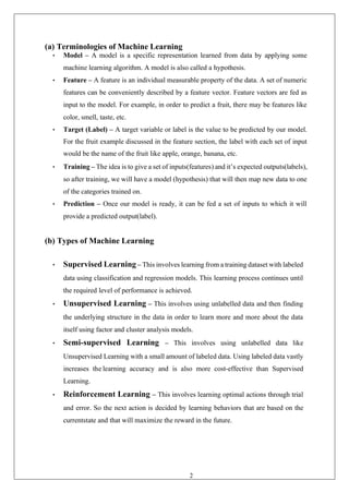 25
(a) Terminologies of Machine Learning
• Model – A model is a specific representation learned from data by applying some
machine learning algorithm. A model is also called a hypothesis.
• Feature – A feature is an individual measurable property of the data. A set of numeric
features can be conveniently described by a feature vector. Feature vectors are fed as
input to the model. For example, in order to predict a fruit, there may be features like
color, smell, taste, etc.
• Target (Label) – A target variable or label is the value to be predicted by our model.
For the fruit example discussed in the feature section, the label with each set of input
would be the name of the fruit like apple, orange, banana, etc.
• Training – The idea is to give a set of inputs(features) and it’s expected outputs(labels),
so after training, we will have a model (hypothesis) that will then map new data to one
of the categories trained on.
• Prediction – Once our model is ready, it can be fed a set of inputs to which it will
provide a predicted output(label).
(b) Types of Machine Learning
• Supervised Learning – This involves learning from a training dataset with labeled
data using classification and regression models. This learning process continues until
the required level of performance is achieved.
• Unsupervised Learning – This involves using unlabelled data and then finding
the underlying structure in the data in order to learn more and more about the data
itself using factor and cluster analysis models.
• Semi-supervised Learning – This involves using unlabelled data like
Unsupervised Learning with a small amount of labeled data. Using labeled data vastly
increases the learning accuracy and is also more cost-effective than Supervised
Learning.
• Reinforcement Learning – This involves learning optimal actions through trial
and error. So the next action is decided by learning behaviors that are based on the
currentstate and that will maximize the reward in the future.
 