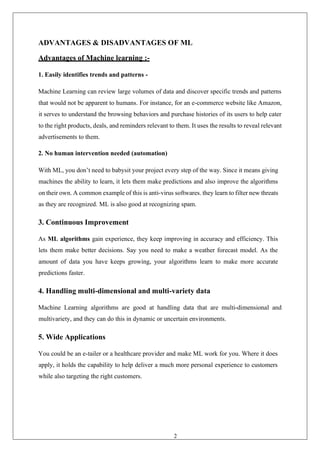 26
ADVANTAGES & DISADVANTAGES OF ML
Advantages of Machine learning :-
1. Easily identifies trends and patterns -
Machine Learning can review large volumes of data and discover specific trends and patterns
that would not be apparent to humans. For instance, for an e-commerce website like Amazon,
it serves to understand the browsing behaviors and purchase histories of its users to help cater
to the right products, deals, and reminders relevant to them. It uses the results to reveal relevant
advertisements to them.
2. No human intervention needed (automation)
With ML, you don’t need to babysit your project every step of the way. Since it means giving
machines the ability to learn, it lets them make predictions and also improve the algorithms
on their own. A common example of this is anti-virus softwares. they learn to filter new threats
as they are recognized. ML is also good at recognizing spam.
3. Continuous Improvement
As ML algorithms gain experience, they keep improving in accuracy and efficiency. This
lets them make better decisions. Say you need to make a weather forecast model. As the
amount of data you have keeps growing, your algorithms learn to make more accurate
predictions faster.
4. Handling multi-dimensional and multi-variety data
Machine Learning algorithms are good at handling data that are multi-dimensional and
multivariety, and they can do this in dynamic or uncertain environments.
5. Wide Applications
You could be an e-tailer or a healthcare provider and make ML work for you. Where it does
apply, it holds the capability to help deliver a much more personal experience to customers
while also targeting the right customers.
 