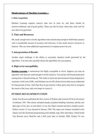 27
Disadvantages of Machine Learning :-
1. Data Acquisition
Machine Learning requires massive data sets to train on, and these should be
inclusive/unbiased, and of good quality. There can also be times where they must wait for
new data to be generated.
2. Time and Resources
ML needs enough time to let the algorithms learn and develop enough to fulfill their purpose
with a considerable amount of accuracy and relevancy. It also needs massive resources to
function. This can mean additional requirements of computer power for you.
3. Interpretation of Results
Another major challenge is the ability to accurately interpret results generated by the
algorithms. You must also carefully choose the algorithms for your purpose.
4. High error-susceptibility
Machine Learning is autonomous but highly susceptible to errors. Suppose you train an
algorithm with data sets small enough to not be inclusive. You end up with biased predictions
coming from a biased training set. This leads to irrelevant advertisements being displayed to
customers. In the case of ML, such blunders can set off a chain of errors that can go undetected
for long periods of time. And when they do get noticed, it takes quite some time to recognize
the source of the issue, and even longer to correct it.
PYTHON DEVELOPMENT STEPS
Guido Van Rossum published the first version of Python code (version 0.9.0) at alt.sources
in February 1991. This release included already exception handling, functions, and the core
data types of list, dict, str and others. It was also object oriented and had a module system.
Python version 1.0 was released in January 1994. The major new features included in this
release were the functional programming tools lambda, map, filter and reduce, which Guido
Van Rossum never liked.Six and a half years later in October 2000, Python 2.0 was
 