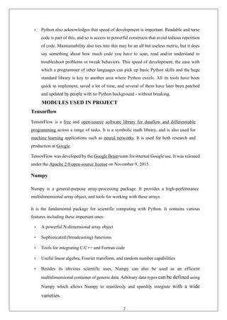 29
• Python also acknowledges that speed of development is important. Readable and terse
code is part of this, and so is access to powerful constructs that avoid tedious repetition
of code. Maintainability also ties into this may be an all but useless metric, but it does
say something about how much code you have to scan, read and/or understand to
troubleshoot problems or tweak behaviors. This speed of development, the ease with
which a programmer of other languages can pick up basic Python skills and the huge
standard library is key to another area where Python excels. All its tools have been
quick to implement, saved a lot of time, and several of them have later been patched
and updated by people with no Python background - without breaking.
MODULES USED IN PROJECT
Tensorflow
TensorFlow is a free and open-source software library for dataflow and differentiable
programming across a range of tasks. It is a symbolic math library, and is also used for
machine learning applications such as neural networks. It is used for both research and
production at Google.
TensorFlow was developed by the Google Brain team for internal Google use. It was released
under the Apache 2.0 open-source license on November 9, 2015.
Numpy
Numpy is a general-purpose array-processing package. It provides a high-performance
multidimensional array object, and tools for working with these arrays.
It is the fundamental package for scientific computing with Python. It contains various
features including these important ones:
• A powerful N-dimensional array object
• Sophisticated (broadcasting) functions
• Tools for integrating C/C++ and Fortran code
• Useful linear algebra, Fourier transform, and random number capabilities
• Besides its obvious scientific uses, Numpy can also be used as an efficient
multidimensional container of generic data. Arbitrary data-types can be defined using
Numpy which allows Numpy to seamlessly and speedily integrate with a wide
varieties.
 