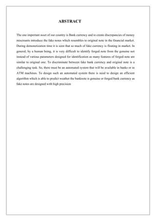 ABSTRACT
The one important asset of our country is Bank currency and to create discrepancies of money
miscreants introduce the fake notes which resembles to original note in the financial market.
During demonetization time it is seen that so much of fake currency is floating in market. In
general, by a human being, it is very difficult to identify forged note from the genuine not
instead of various parameters designed for identification as many features of forged note are
similar to original one. To discriminate between fake bank currency and original note is a
challenging task. So, there must be an automated system that will be available in banks or in
ATM machines. To design such an automated system there is need to design an efficient
algorithm which is able to predict weather the banknote is genuine or forged bank currency as
fake notes are designed with high precision
 