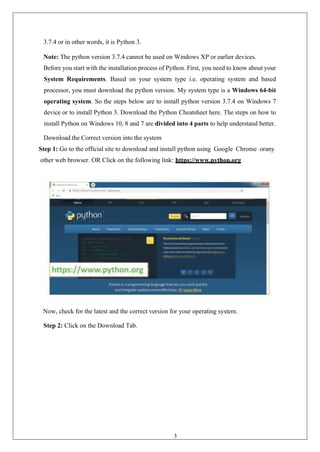 32
3.7.4 or in other words, it is Python 3.
Note: The python version 3.7.4 cannot be used on Windows XP or earlier devices.
Before you start with the installation process of Python. First, you need to know about your
System Requirements. Based on your system type i.e. operating system and based
processor, you must download the python version. My system type is a Windows 64-bit
operating system. So the steps below are to install python version 3.7.4 on Windows 7
device or to install Python 3. Download the Python Cheatsheet here. The steps on how to
install Python on Windows 10, 8 and 7 are divided into 4 parts to help understand better.
Download the Correct version into the system
Step 1: Go to the official site to download and install python using Google Chrome orany
other web browser. OR Click on the following link: https://www.python.org
Now, check for the latest and the correct version for your operating system.
Step 2: Click on the Download Tab.
 