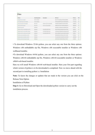 34
• To download Windows 32-bit python, you can select any one from the three options:
Windows x86 embeddable zip file, Windows x86 executable installer or Windows x86
webbased installer.
•To download Windows 64-bit python, you can select any one from the three options:
Windows x86-64 embeddable zip file, Windows x86-64 executable installer or Windows
x8664 web-based installer.
Here we will install Windows x86-64 web-based installer. Here your first part regarding
which version of python is to be downloaded is completed. Now we move ahead with the
second part in installing python i.e. Installation
Note: To know the changes or updates that are made in the version you can click on the
Release Note Option.
Installation of Python
Step 1: Go to Download and Open the downloaded python version to carry out the
installation process.
 