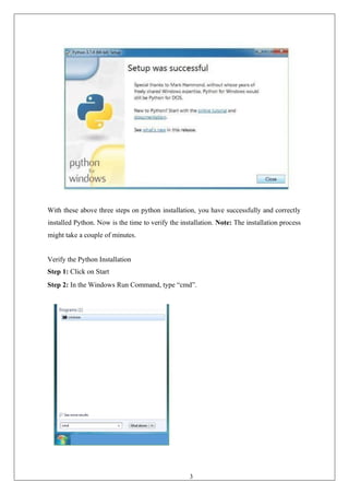 36
With these above three steps on python installation, you have successfully and correctly
installed Python. Now is the time to verify the installation. Note: The installation process
might take a couple of minutes.
Verify the Python Installation
Step 1: Click on Start
Step 2: In the Windows Run Command, type “cmd”.
 