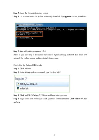 37
Step 3: Open the Command prompt option.
Step 4: Let us test whether the python is correctly installed. Type python –V and press Enter.
Step 5: You will get the answer as 3.7.4
Note: If you have any of the earlier versions of Python already installed. You must first
uninstall the earlier version and then install the new one.
Check how the Python IDLE works
Step 1: Click on Start
Step 2: In the Windows Run command, type “python idle”.
Step 3: Click on IDLE (Python 3.7 64-bit) and launch the program
Step 4: To go ahead with working in IDLE you must first save the file. Click on File > Click
on Save
 