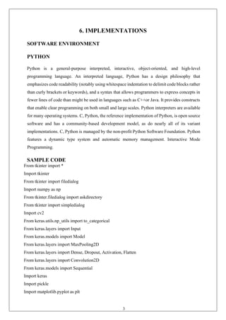 39
6. IMPLEMENTATIONS
SOFTWARE ENVIRONMENT
PYTHON
Python is a general-purpose interpreted, interactive, object-oriented, and high-level
programming language. An interpreted language, Python has a design philosophy that
emphasizes code readability (notably using whitespace indentation to delimit code blocks rather
than curly brackets or keywords), and a syntax that allows programmers to express concepts in
fewer lines of code than might be used in languages such as C++or Java. It provides constructs
that enable clear programming on both small and large scales. Python interpreters are available
for many operating systems. C, Python, the reference implementation of Python, is open source
software and has a community-based development model, as do nearly all of its variant
implementations. C, Python is managed by the non-profit Python Software Foundation. Python
features a dynamic type system and automatic memory management. Interactive Mode
Programming.
SAMPLE CODE
From tkinter import *
Import tkinter
From tkinter import filedialog
Import numpy as np
From tkinter.filedialog import askdirectory
From tkinter import simpledialog
Import cv2
From keras.utils.np_utils import to_categorical
From keras.layers import Input
From keras.models import Model
From keras.layers import MaxPooling2D
From keras.layers import Dense, Dropout, Activation, Flatten
From keras.layers import Convolution2D
From keras.models import Sequential
Import keras
Import pickle
Import matplotlib.pyplot as plt
 