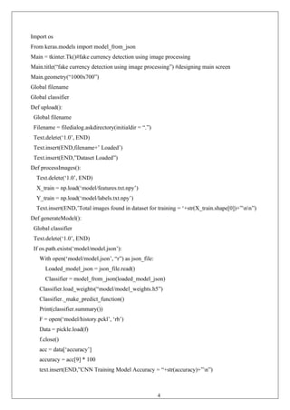 40
Import os
From keras.models import model_from_json
Main = tkinter.Tk()#fake currency detection using image processing
Main.title(“fake currency detection using image processing”) #designing main screen
Main.geometry(“1000x700”)
Global filename
Global classifier
Def upload():
Global filename
Filename = filedialog.askdirectory(initialdir = “.”)
Text.delete(‘1.0’, END)
Text.insert(END,filename+’ Loaded’)
Text.insert(END,”Dataset Loaded”)
Def processImages():
Text.delete(‘1.0’, END)
X_train = np.load(‘model/features.txt.npy’)
Y_train = np.load(‘model/labels.txt.npy’)
Text.insert(END,’Total images found in dataset for training = ‘+str(X_train.shape[0])+”nn”)
Def generateModel():
Global classifier
Text.delete(‘1.0’, END)
If os.path.exists(‘model/model.json’):
With open(‘model/model.json’, “r”) as json_file:
Loaded_model_json = json_file.read()
Classifier = model_from_json(loaded_model_json)
Classifier.load_weights(“model/model_weights.h5”)
Classifier._make_predict_function()
Print(classifier.summary())
F = open(‘model/history.pckl’, ‘rb’)
Data = pickle.load(f)
f.close()
acc = data[‘accuracy’]
accuracy = acc[9] * 100
text.insert(END,”CNN Training Model Accuracy = “+str(accuracy)+”n”)
 