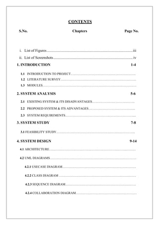 CONTENTS
S.No. Chapters Page No.
i. List of Figures............................................................................................iii
ii. List of Screenshots..................................................................................... iv
1. INTRODUCTION 1-4
1.1 INTRODUCTION TO PROJECT…………………………………………………….
1.2 LITERATURE SURVEY……………………………………………………………..
1.3 MODULES…………………………………………………………………………….
2. SYSTEM ANALYSIS 5-6
2.1 EXISTING SYSTEM & ITS DISADVANTAGES………………………………….
2.2 PROPOSED SYSTEM & ITS ADVANTAGES……………………………………..
2.3 SYSTEM REQUIREMENTS………………………………………………………....
3. SYSTEM STUDY 7-8
3.1 FEASIBILITY STUDY………………………………………………………………..
4. SYSTEM DESIGN 9-14
4.1 ARCHITECTURE………………………………………………………………………
4.2 UML DIAGRAMS………………………………………………………………………
4.2.1 USECASE DIAGRAM……………………………………………………………
4.2.2 CLASS DIAGRAM ………………………………………………………………
4.2.3 SEQUENCE DIAGRAM…………………………………………………………
4.2.4 COLLABORATION DIAGRAM…………………………………………………
 