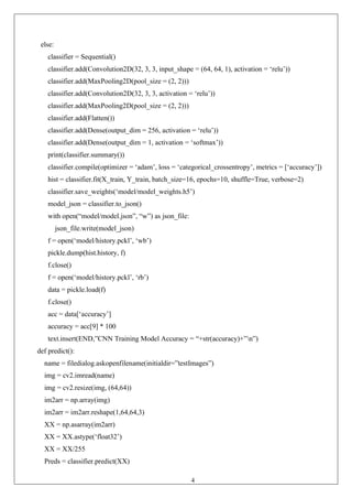 41
else:
classifier = Sequential()
classifier.add(Convolution2D(32, 3, 3, input_shape = (64, 64, 1), activation = ‘relu’))
classifier.add(MaxPooling2D(pool_size = (2, 2)))
classifier.add(Convolution2D(32, 3, 3, activation = ‘relu’))
classifier.add(MaxPooling2D(pool_size = (2, 2)))
classifier.add(Flatten())
classifier.add(Dense(output_dim = 256, activation = ‘relu’))
classifier.add(Dense(output_dim = 1, activation = ‘softmax’))
print(classifier.summary())
classifier.compile(optimizer = ‘adam’, loss = ‘categorical_crossentropy’, metrics = [‘accuracy’])
hist = classifier.fit(X_train, Y_train, batch_size=16, epochs=10, shuffle=True, verbose=2)
classifier.save_weights(‘model/model_weights.h5’)
model_json = classifier.to_json()
with open(“model/model.json”, “w”) as json_file:
json_file.write(model_json)
f = open(‘model/history.pckl’, ‘wb’)
pickle.dump(hist.history, f)
f.close()
f = open(‘model/history.pckl’, ‘rb’)
data = pickle.load(f)
f.close()
acc = data[‘accuracy’]
accuracy = acc[9] * 100
text.insert(END,”CNN Training Model Accuracy = “+str(accuracy)+”n”)
def predict():
name = filedialog.askopenfilename(initialdir=”testImages”)
img = cv2.imread(name)
img = cv2.resize(img, (64,64))
im2arr = np.array(img)
im2arr = im2arr.reshape(1,64,64,3)
XX = np.asarray(im2arr)
XX = XX.astype(‘float32’)
XX = XX/255
Preds = classifier.predict(XX)
 