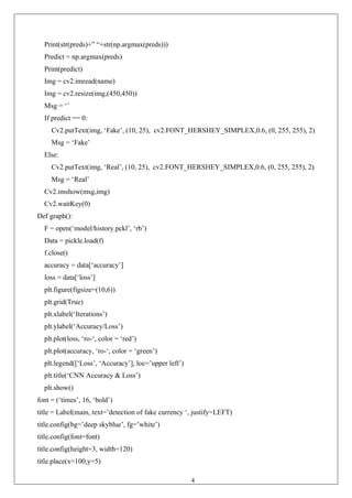42
Print(str(preds)+” “+str(np.argmax(preds)))
Predict = np.argmax(preds)
Print(predict)
Img = cv2.imread(name)
Img = cv2.resize(img,(450,450))
Msg = ‘’
If predict == 0:
Cv2.putText(img, ‘Fake’, (10, 25), cv2.FONT_HERSHEY_SIMPLEX,0.6, (0, 255, 255), 2)
Msg = ‘Fake’
Else:
Cv2.putText(img, ‘Real’, (10, 25), cv2.FONT_HERSHEY_SIMPLEX,0.6, (0, 255, 255), 2)
Msg = ‘Real’
Cv2.imshow(msg,img)
Cv2.waitKey(0)
Def graph():
F = open(‘model/history.pckl’, ‘rb’)
Data = pickle.load(f)
f.close()
accuracy = data[‘accuracy’]
loss = data[‘loss’]
plt.figure(figsize=(10,6))
plt.grid(True)
plt.xlabel(‘Iterations’)
plt.ylabel(‘Accuracy/Loss’)
plt.plot(loss, ‘ro-‘, color = ‘red’)
plt.plot(accuracy, ‘ro-‘, color = ‘green’)
plt.legend([‘Loss’, ‘Accuracy’], loc=’upper left’)
plt.title(‘CNN Accuracy & Loss’)
plt.show()
font = (‘times’, 16, ‘bold’)
title = Label(main, text=’detection of fake currency ‘, justify=LEFT)
title.config(bg=’deep skyblue’, fg=’white’)
title.config(font=font)
title.config(height=3, width=120)
title.place(x=100,y=5)
 