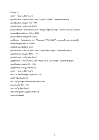 43
title.pack()
font1 = (‘times’, 13, ‘bold’)
uploadButton = Button(main, text=”Upload Dataset”, command=upload)
uploadButton.place(x=10,y=100)
uploadButton.config(font=font1)
processButton = Button(main, text=”Image Preprocessing”, command=processImages)
processButton.place(x=280,y=100)
processButton.config(font=font1)
cnnButton = Button(main, text=”Generate CNN Model”, command=generateModel)
cnnButton.place(x=10,y=150)
cnnButton.config(font=font1)
predictButton = Button(main, text=”Upload Test Image”, command=predict)
predictButton.place(x=280,y=150)
predictButton.config(font=font1)
graphButton = Button(main, text=”Accuracy & Loss Graph”, command=graph)
graphButton.place(x=10,y=200)
graphButton.config(font=font1)
font1 = (‘times’, 12, ‘bold’)
text=Text(main,height=20,width=120)
scroll=Scrollbar(text)
text.configure(yscrollcommand=scroll.set)
text.place(x=10,y=250)
text.config(font=font1)
main.config(bg=’LightSteelBlue3’)
main.mainloop()
 