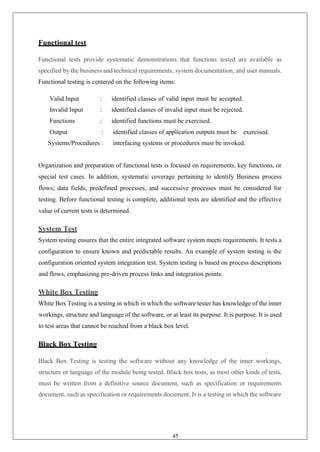 45
Functional test
Functional tests provide systematic demonstrations that functions tested are available as
specified by the business and technical requirements, system documentation, and user manuals.
Functional testing is centered on the following items:
Valid Input : identified classes of valid input must be accepted.
Invalid Input : identified classes of invalid input must be rejected.
Functions : identified functions must be exercised.
Output : identified classes of application outputs must be exercised.
Systems/Procedures : interfacing systems or procedures must be invoked.
Organization and preparation of functional tests is focused on requirements, key functions, or
special test cases. In addition, systematic coverage pertaining to identify Business process
flows; data fields, predefined processes, and successive processes must be considered for
testing. Before functional testing is complete, additional tests are identified and the effective
value of current tests is determined.
System Test
System testing ensures that the entire integrated software system meets requirements. It tests a
configuration to ensure known and predictable results. An example of system testing is the
configuration oriented system integration test. System testing is based on process descriptions
and flows, emphasizing pre-driven process links and integration points.
White Box Testing
White Box Testing is a testing in which in which the software tester has knowledge of the inner
workings, structure and language of the software, or at least its purpose. It is purpose. It is used
to test areas that cannot be reached from a black box level.
Black Box Testing
Black Box Testing is testing the software without any knowledge of the inner workings,
structure or language of the module being tested. Black box tests, as most other kinds of tests,
must be written from a definitive source document, such as specification or requirements
document, such as specification or requirements document. It is a testing in which the software
 