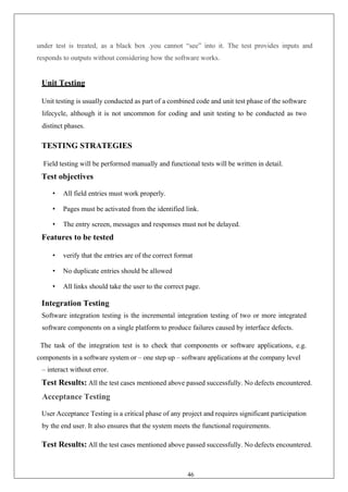 46
under test is treated, as a black box .you cannot “see” into it. The test provides inputs and
responds to outputs without considering how the software works.
Unit Testing
Unit testing is usually conducted as part of a combined code and unit test phase of the software
lifecycle, although it is not uncommon for coding and unit testing to be conducted as two
distinct phases.
TESTING STRATEGIES
Field testing will be performed manually and functional tests will be written in detail.
Test objectives
• All field entries must work properly.
• Pages must be activated from the identified link.
• The entry screen, messages and responses must not be delayed.
Features to be tested
• verify that the entries are of the correct format
• No duplicate entries should be allowed
• All links should take the user to the correct page.
Integration Testing
Software integration testing is the incremental integration testing of two or more integrated
software components on a single platform to produce failures caused by interface defects.
The task of the integration test is to check that components or software applications, e.g.
components in a software system or – one step up – software applications at the company level
– interact without error.
Test Results: All the test cases mentioned above passed successfully. No defects encountered.
Acceptance Testing
User Acceptance Testing is a critical phase of any project and requires significant participation
by the end user. It also ensures that the system meets the functional requirements.
Test Results: All the test cases mentioned above passed successfully. No defects encountered.
 